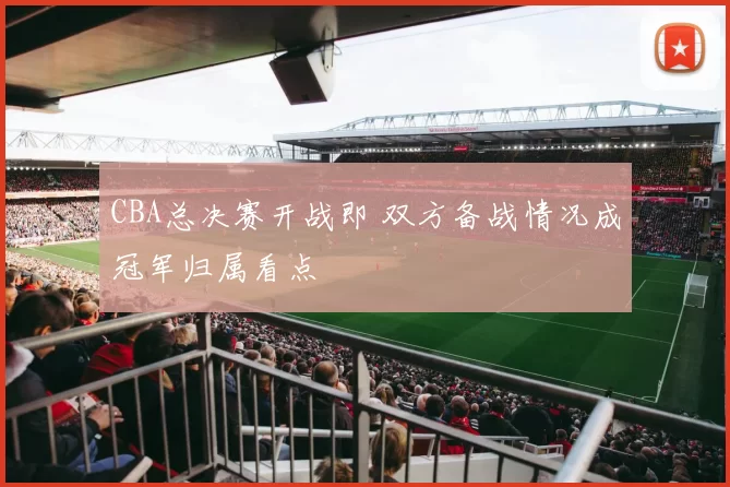 CBA总决赛开战即 双方备战情况成冠军归属看点