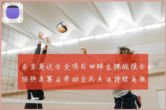 东京奥运会全项目回眸金牌战报会场热度赛后牵动全民关注持续高涨