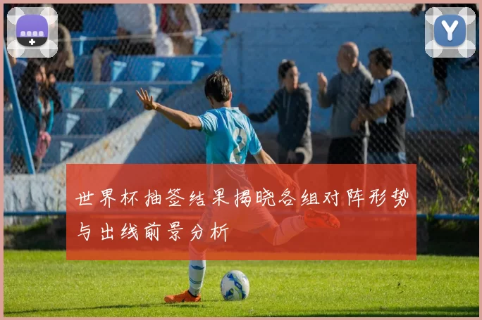 世界杯抽签结果揭晓各组对阵形势与出线前景分析