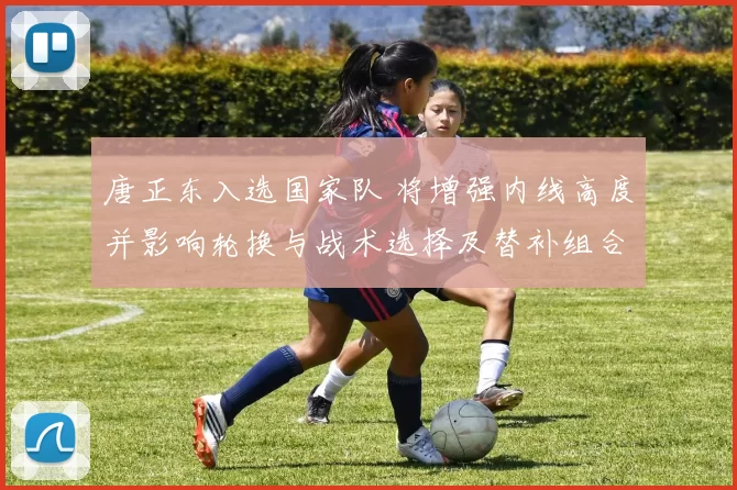 唐正东入选国家队 将增强内线高度并影响轮换与战术选择及替补组合