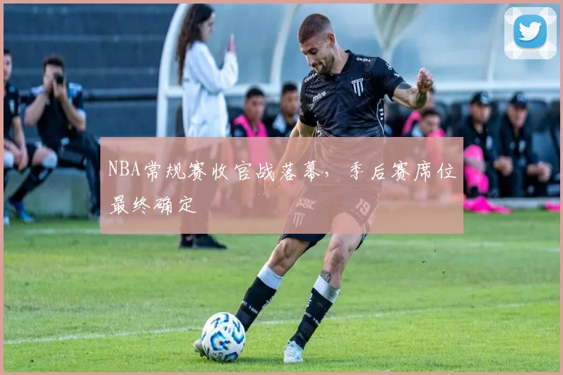 NBA常规赛收官战落幕，季后赛席位最终确定