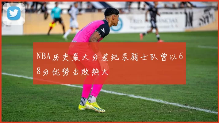 NBA历史最大分差纪录骑士队曾以68分优势击败热火
