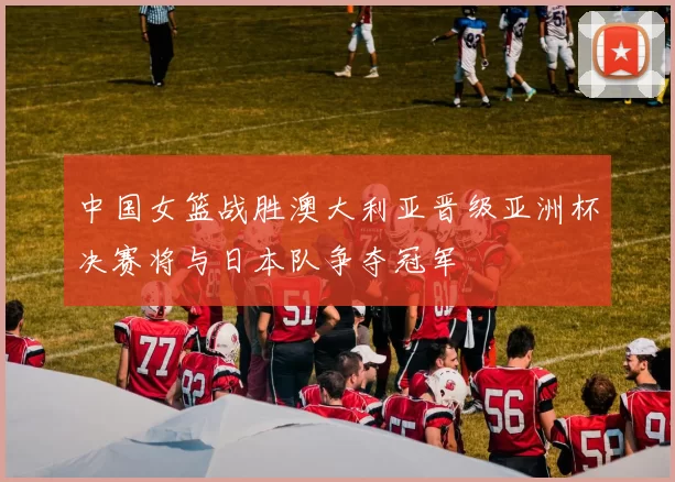中国女篮战胜澳大利亚晋级亚洲杯决赛将与日本队争夺冠军