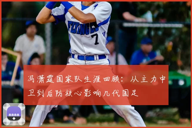 冯潇霆国家队生涯回顾：从主力中卫到后防核心影响几代国足