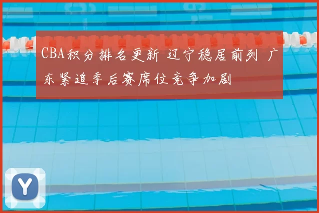 CBA积分排名更新 辽宁稳居前列 广东紧追季后赛席位竞争加剧