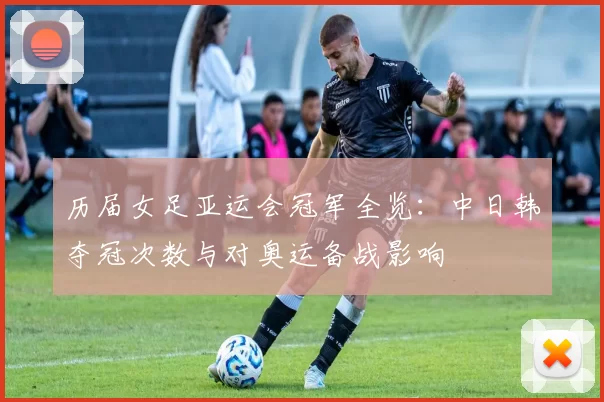 历届女足亚运会冠军全览:中日韩夺冠次数与对奥运备战影响