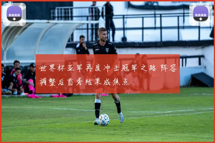 世界杯亚军再度冲击冠军之路 阵容调整后首秀结果成焦点
