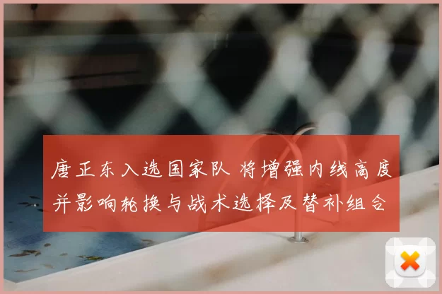 唐正东入选国家队 将增强内线高度并影响轮换与战术选择及替补组合
