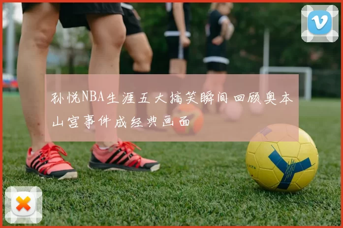 孙悦NBA生涯五大搞笑瞬间回顾奥本山宫事件成经典画面