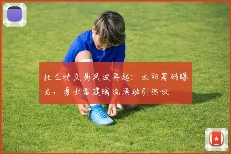 杜兰特交易风波再起:太阳筹码曝光,勇士雷霆暗流涌动引热议