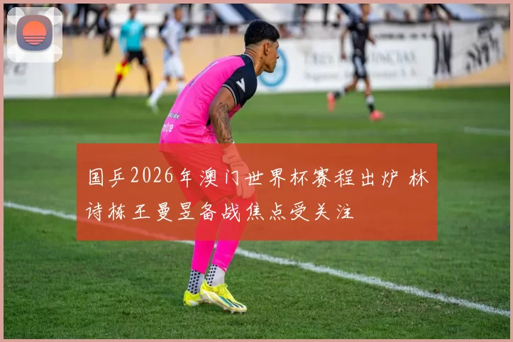 国乒2026年澳门世界杯赛程出炉 林诗栋王曼昱备战焦点受关注