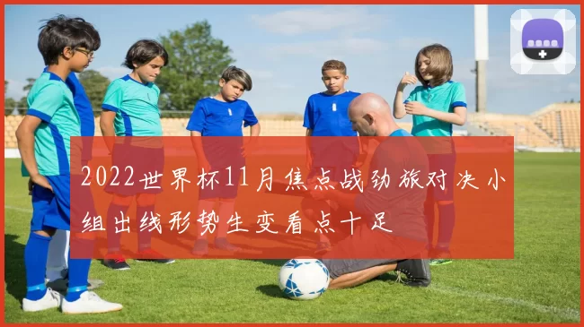 2022世界杯11月焦点战劲旅对决小组出线形势生变看点十足