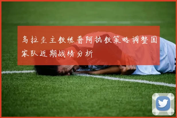 乌拉圭主教练普阿执教策略调整国家队近期战绩分析