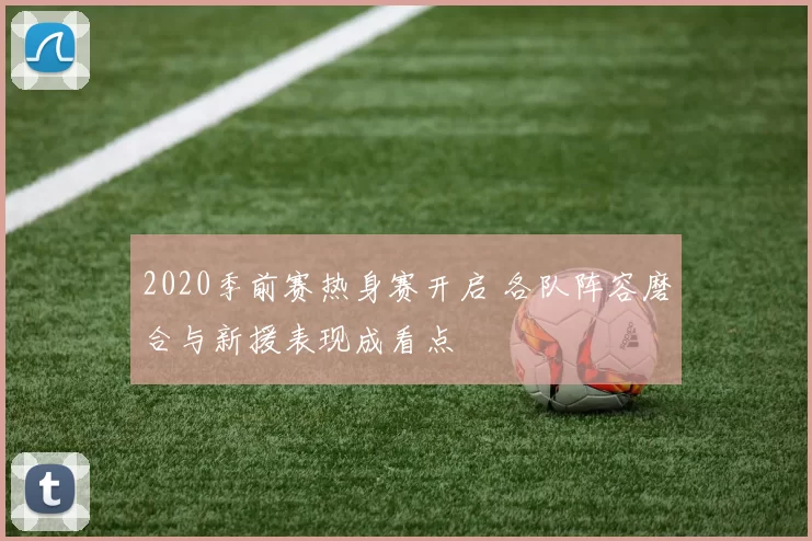 2020季前赛热身赛开启 各队阵容磨合与新援表现成看点