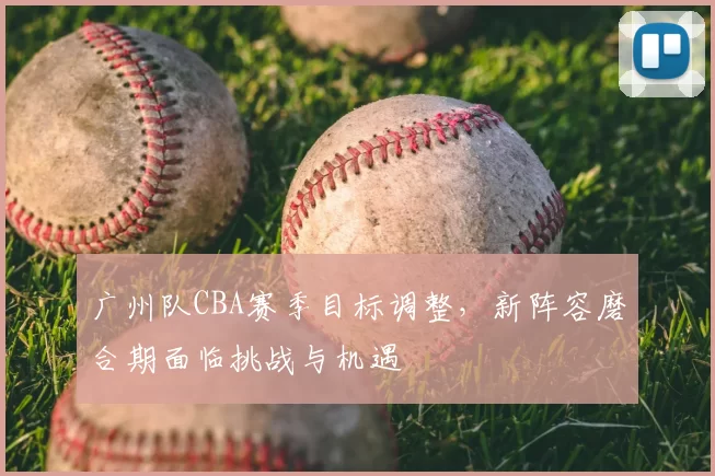广州队CBA赛季目标调整，新阵容磨合期面临挑战与机遇