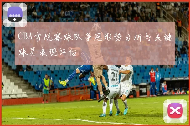 CBA常规赛球队争冠形势分析与关键球员表现评估