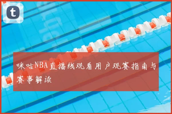 咪咕NBA直播线观看用户观赛指南与赛事解读