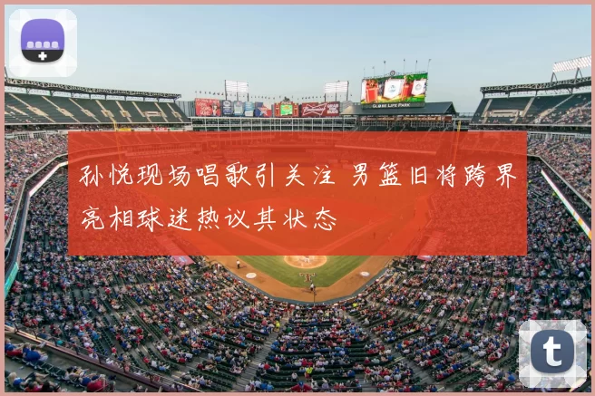 孙悦现场唱歌引关注 男篮旧将跨界亮相球迷热议其状态