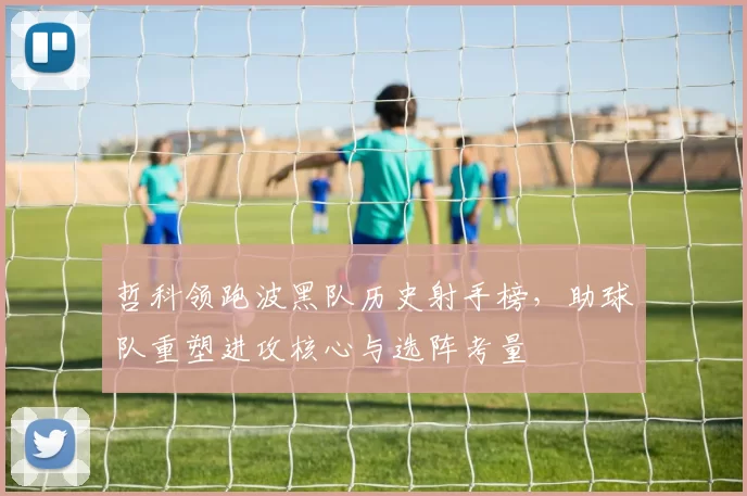哲科领跑波黑队历史射手榜，助球队重塑进攻核心与选阵考量