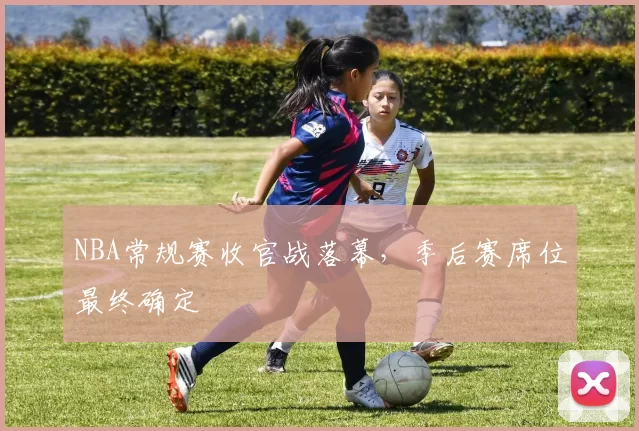 NBA常规赛收官战落幕,季后赛席位最终确定