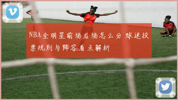 NBA全明星前场后场怎么分 球迷投票规则与阵容看点解析