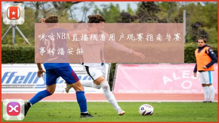 咪咕NBA直播线看用户观赛指南与赛事转播安排