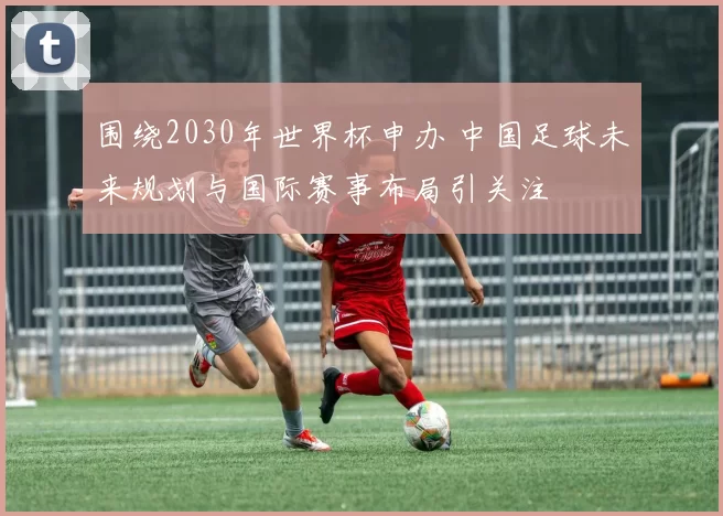围绕2030年世界杯申办 中国足球未来规划与国际赛事布局引关注