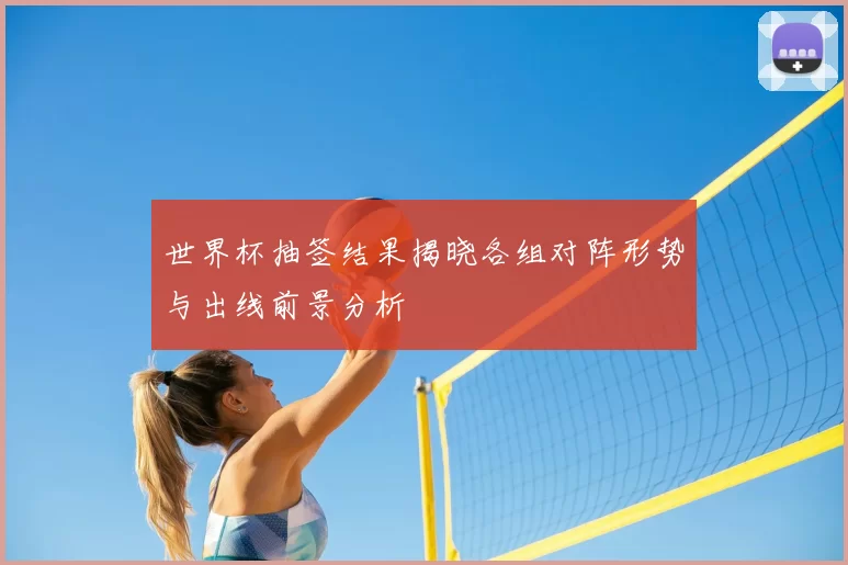 世界杯抽签结果揭晓各组对阵形势与出线前景分析