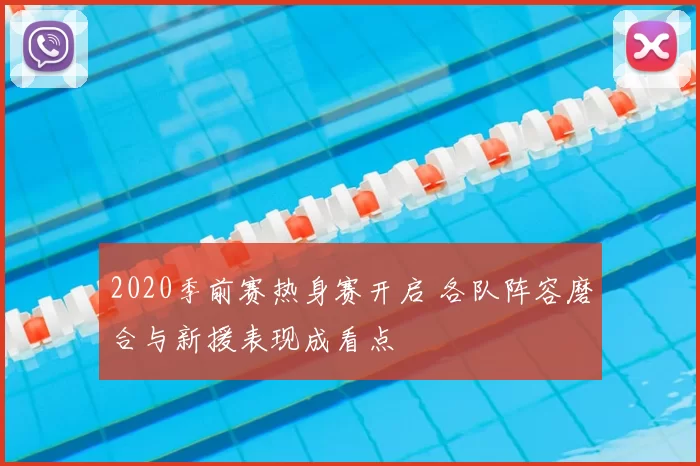 2020季前赛热身赛开启 各队阵容磨合与新援表现成看点