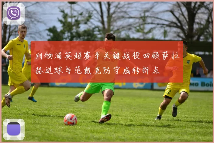 利物浦英超赛季关键战役回顾萨拉赫进球与范戴克防守成转折点