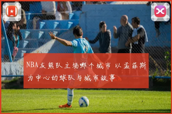 NBA灰熊队主场哪个城市 以孟菲斯为中心的球队与城市故事