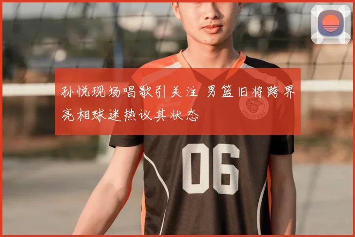 孙悦现场唱歌引关注 男篮旧将跨界亮相球迷热议其状态