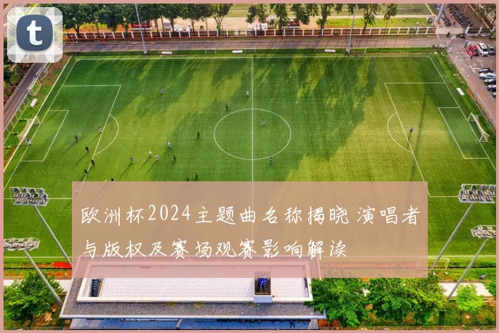 欧洲杯2024主题曲名称揭晓 演唱者与版权及赛场观赛影响解读
