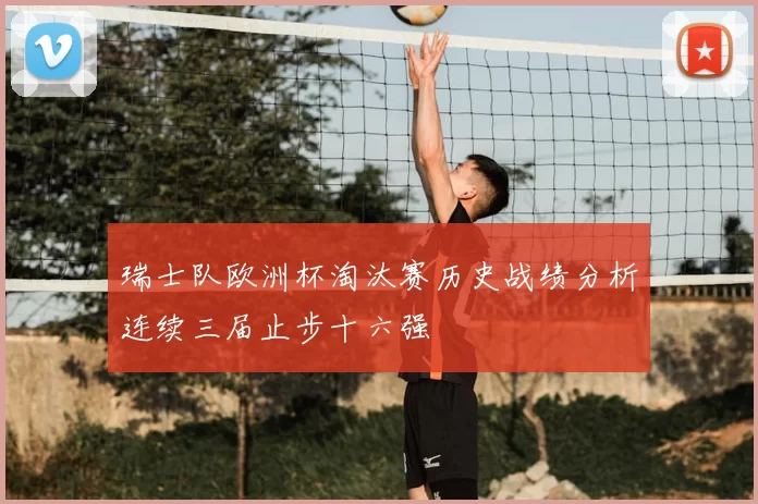 瑞士队欧洲杯淘汰赛历史战绩分析连续三届止步十六强