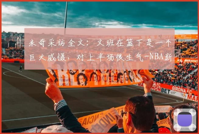 米奇采访全文：文班在篮下是一个巨大威慑，对上半场很生气-NBA新闻