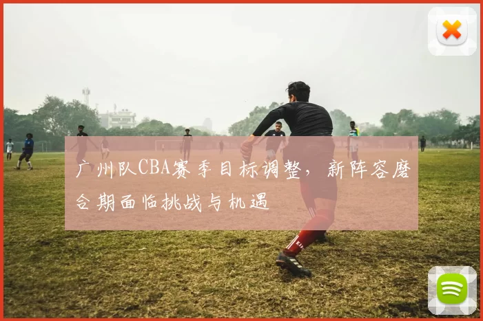 广州队CBA赛季目标调整,新阵容磨合期面临挑战与机遇