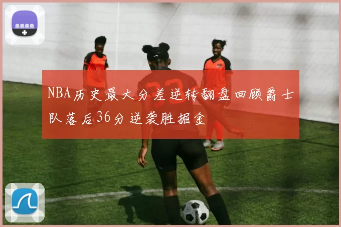 NBA历史最大分差逆转翻盘回顾爵士队落后36分逆袭胜掘金