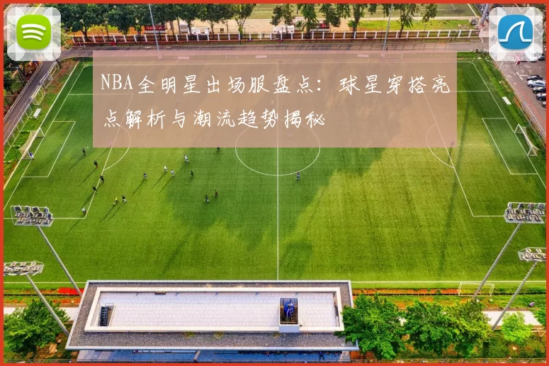 NBA全明星出场服盘点：球星穿搭亮点解析与潮流趋势揭秘