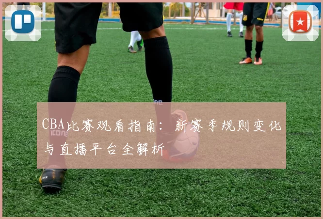 CBA比赛观看指南：新赛季规则变化与直播平台全解析