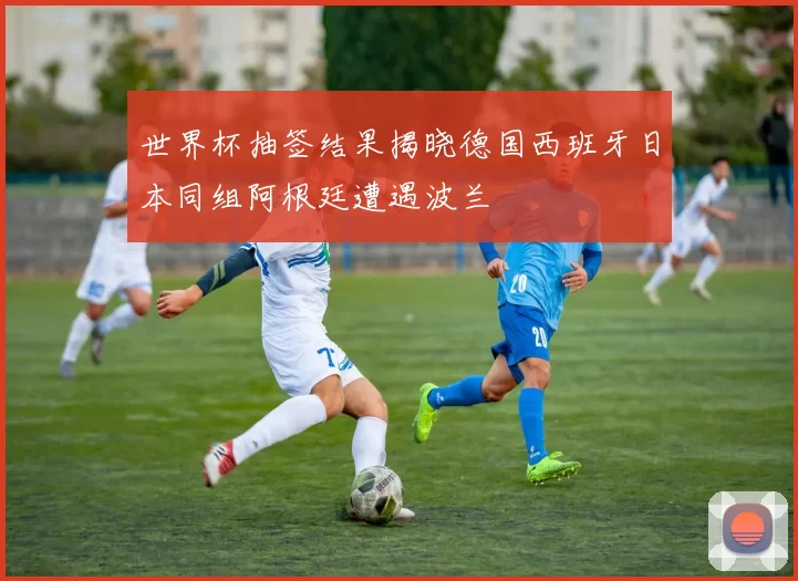 世界杯抽签结果揭晓德国西班牙日本同组阿根廷遭遇波兰