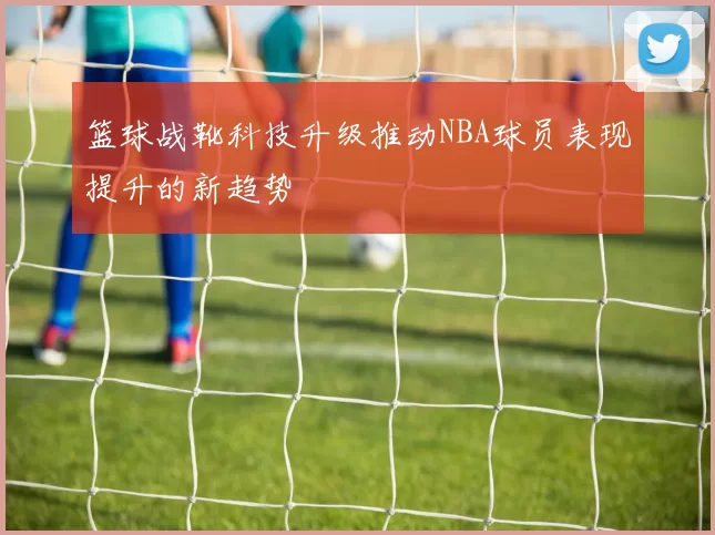 篮球战靴科技升级推动NBA球员表现提升的新趋势