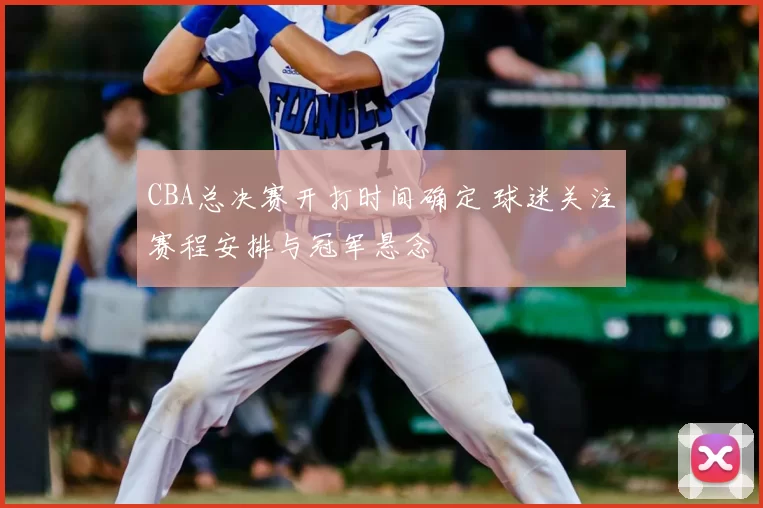 CBA总决赛开打时间确定 球迷关注赛程安排与冠军悬念