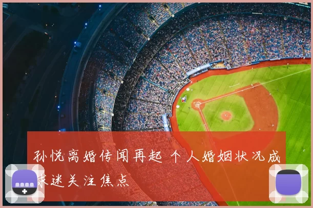 孙悦离婚传闻再起 个人婚姻状况成球迷关注焦点