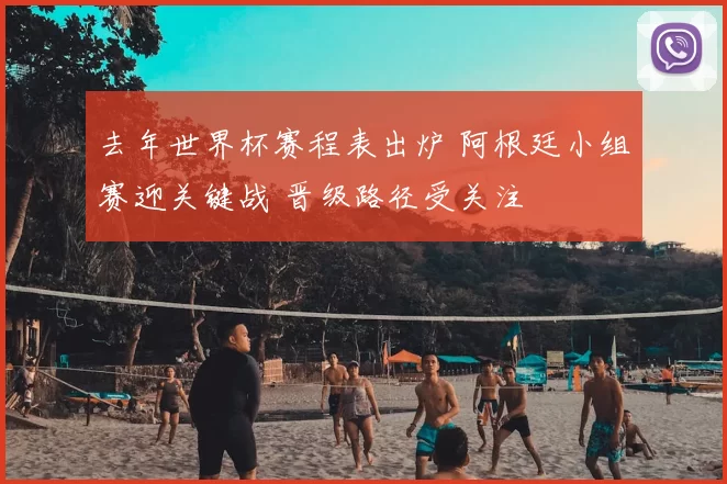 去年世界杯赛程表出炉 阿根廷小组赛迎关键战 晋级路径受关注