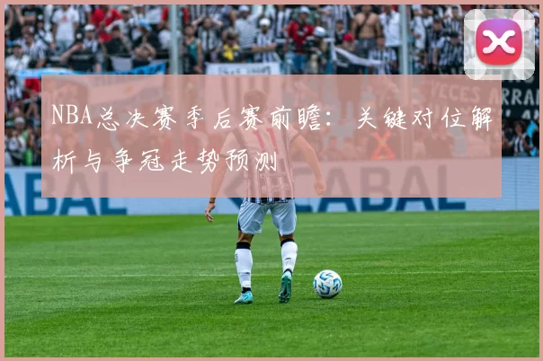 NBA总决赛季后赛前瞻：关键对位解析与争冠走势预测