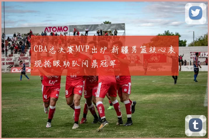 CBA总决赛MVP出炉 新疆男篮核心表现抢眼助队问鼎冠军