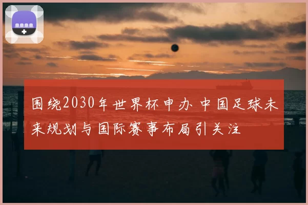 围绕2030年世界杯申办 中国足球未来规划与国际赛事布局引关注