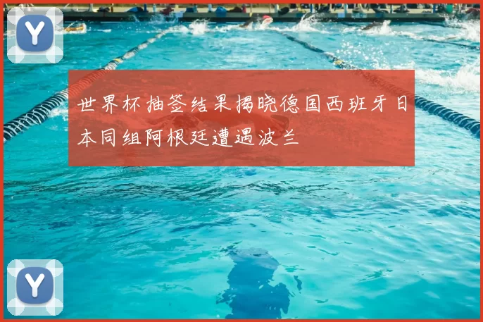 世界杯抽签结果揭晓德国西班牙日本同组阿根廷遭遇波兰