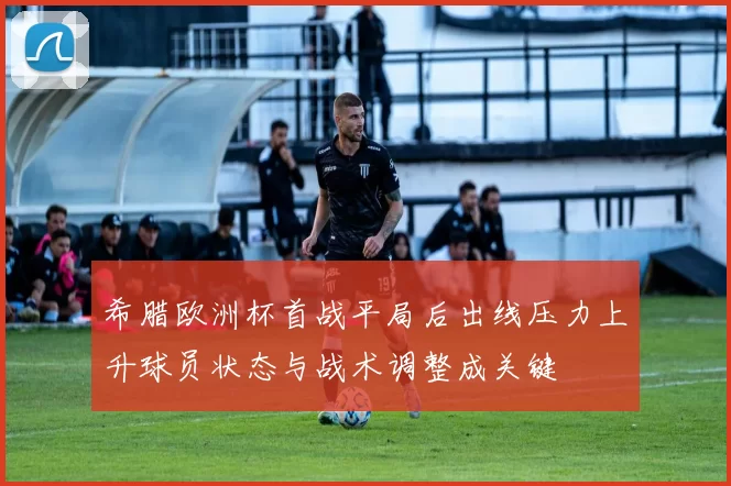 希腊欧洲杯首战平局后出线压力上升球员状态与战术调整成关键