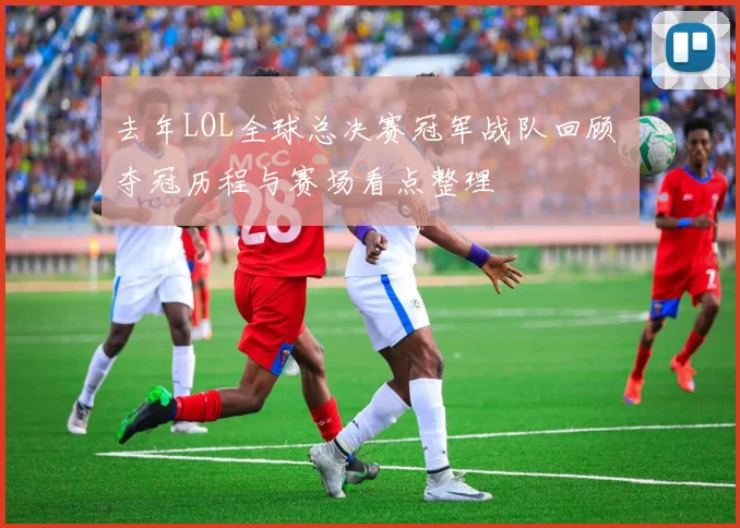 去年LOL全球总决赛冠军战队回顾 夺冠历程与赛场看点整理